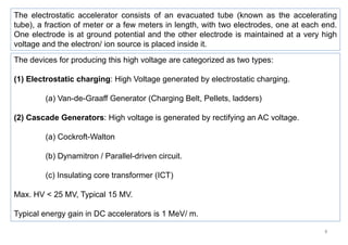 8
The devices for producing this high voltage are categorized as two types:
(1) Electrostatic charging: High Voltage generated by electrostatic charging.
(a) Van-de-Graaff Generator (Charging Belt, Pellets, ladders)
(2) Cascade Generators: High voltage is generated by rectifying an AC voltage.
(a) Cockroft-Walton
(b) Dynamitron / Parallel-driven circuit.
(c) Insulating core transformer (ICT)
Max. HV < 25 MV, Typical 15 MV.
Typical energy gain in DC accelerators is 1 MeV/ m.
The electrostatic accelerator consists of an evacuated tube (known as the accelerating
tube), a fraction of meter or a few meters in length, with two electrodes, one at each end.
One electrode is at ground potential and the other electrode is maintained at a very high
voltage and the electron/ ion source is placed inside it.
 