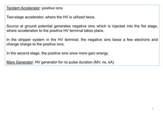 9
Tandem Accelerator: positive ions
Two-stage accelerator, where the HV is utilized twice.
Source at ground potential generates negative ions which is injected into the fist stage,
where acceleration to the positive HV terminal takes place.
In the stripper system in the HV terminal, the negative ions loose a few electrons and
change charge to the positive ions.
In the second stage, the positive ions once more gain energy.
Marx Generator: HV generator for ns pulse duration (MV, ns, kA)
 