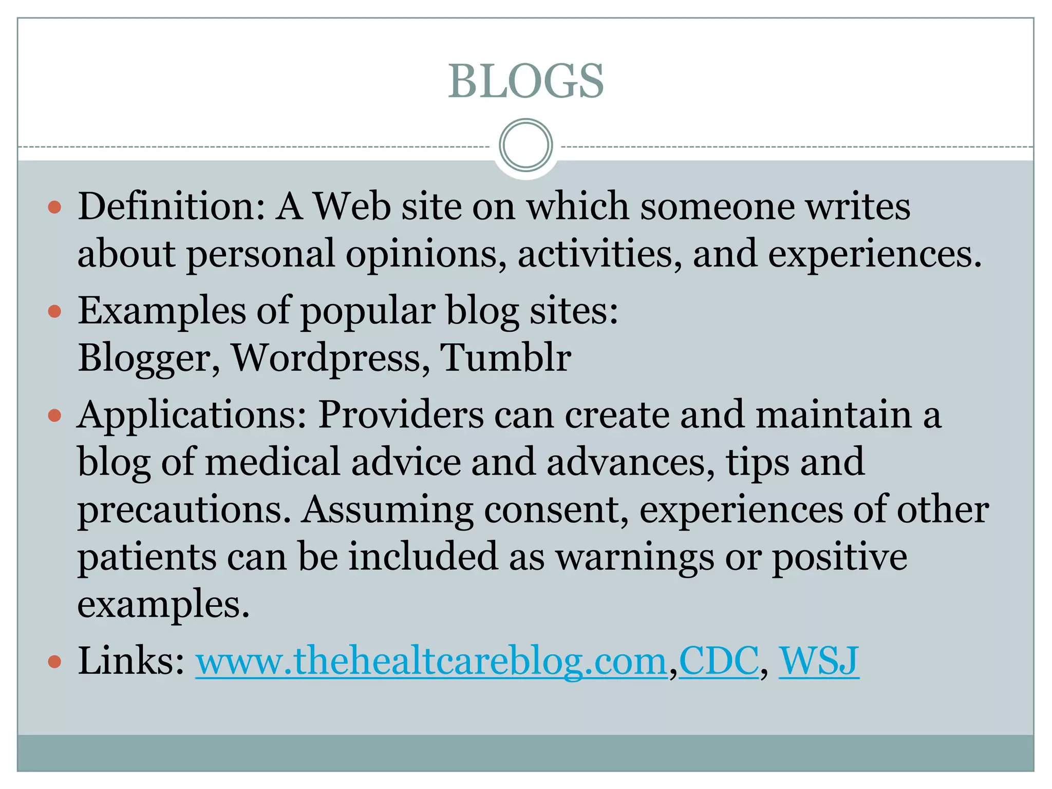 BLOGS
 Definition: A Web site on which someone writes

about personal opinions, activities, and experiences.
 Examples of popular blog sites:
Blogger, Wordpress, Tumblr
 Applications: Providers can create and maintain a
blog of medical advice and advances, tips and
precautions. Assuming consent, experiences of other
patients can be included as warnings or positive
examples.
 Links: www.thehealtcareblog.com,CDC, WSJ

 