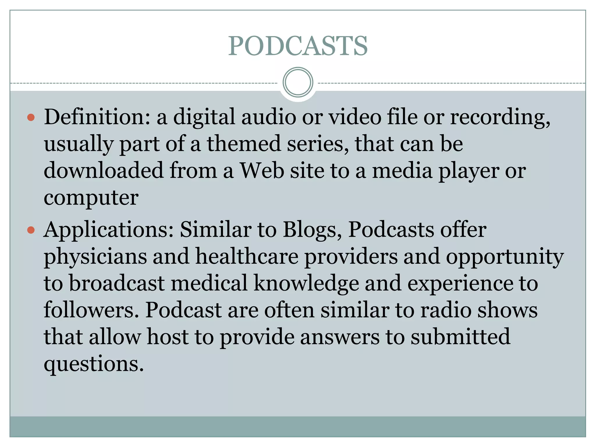 PODCASTS
 Definition: a digital audio or video file or recording,

usually part of a themed series, that can be
downloaded from a Web site to a media player or
computer
 Applications: Similar to Blogs, Podcasts offer
physicians and healthcare providers and opportunity
to broadcast medical knowledge and experience to
followers. Podcast are often similar to radio shows
that allow host to provide answers to submitted
questions.

 