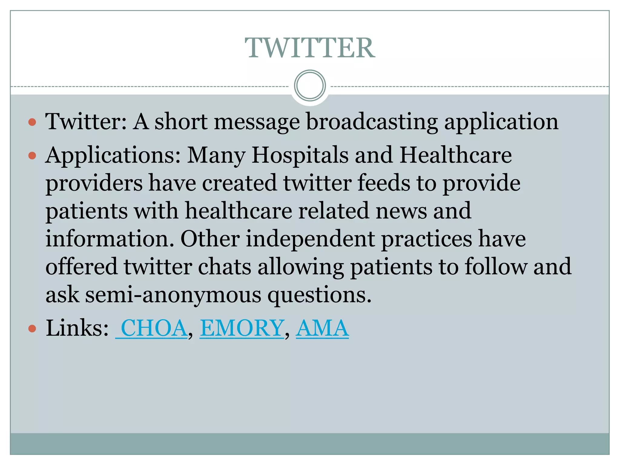 TWITTER
 Twitter: A short message broadcasting application
 Applications: Many Hospitals and Healthcare

providers have created twitter feeds to provide
patients with healthcare related news and
information. Other independent practices have
offered twitter chats allowing patients to follow and
ask semi-anonymous questions.
 Links: CHOA, EMORY, AMA

 