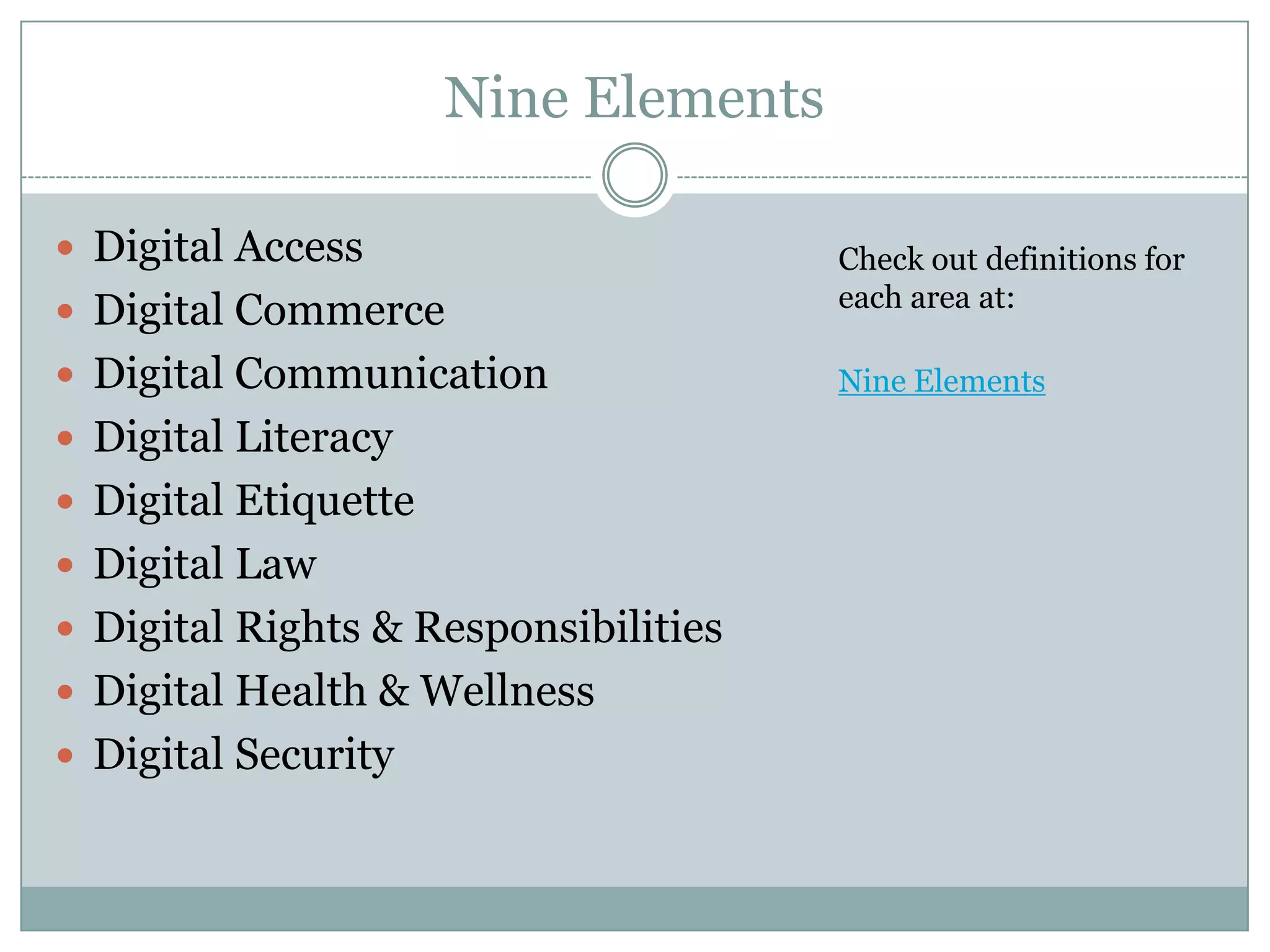 Nine Elements
 Digital Access
 Digital Commerce
 Digital Communication
 Digital Literacy
 Digital Etiquette

 Digital Law
 Digital Rights & Responsibilities
 Digital Health & Wellness
 Digital Security

Check out definitions for
each area at:
Nine Elements

 