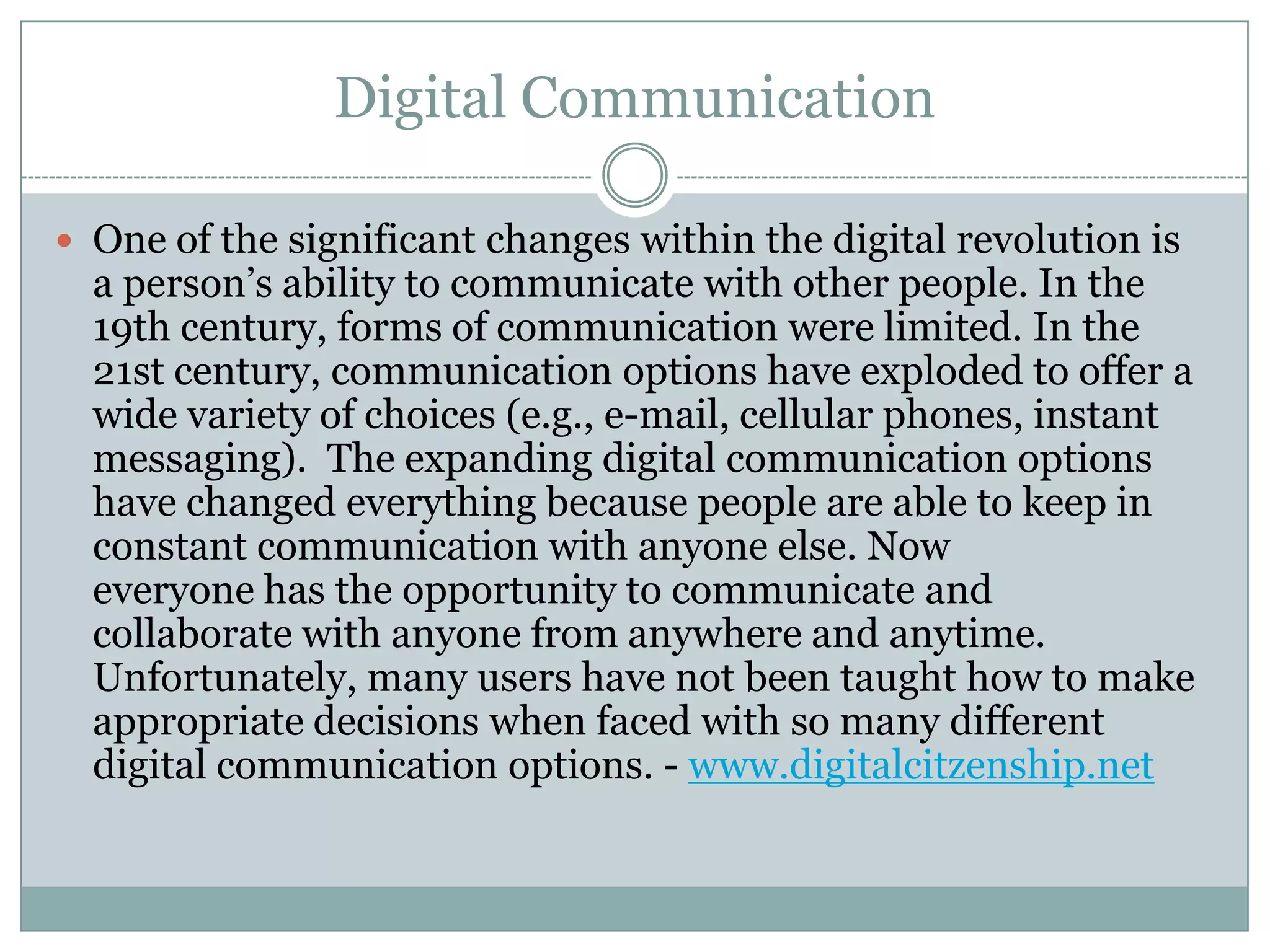 Digital Communication
 One of the significant changes within the digital revolution is

a person’s ability to communicate with other people. In the
19th century, forms of communication were limited. In the
21st century, communication options have exploded to offer a
wide variety of choices (e.g., e-mail, cellular phones, instant
messaging). The expanding digital communication options
have changed everything because people are able to keep in
constant communication with anyone else. Now
everyone has the opportunity to communicate and
collaborate with anyone from anywhere and anytime.
Unfortunately, many users have not been taught how to make
appropriate decisions when faced with so many different
digital communication options. - www.digitalcitzenship.net

 