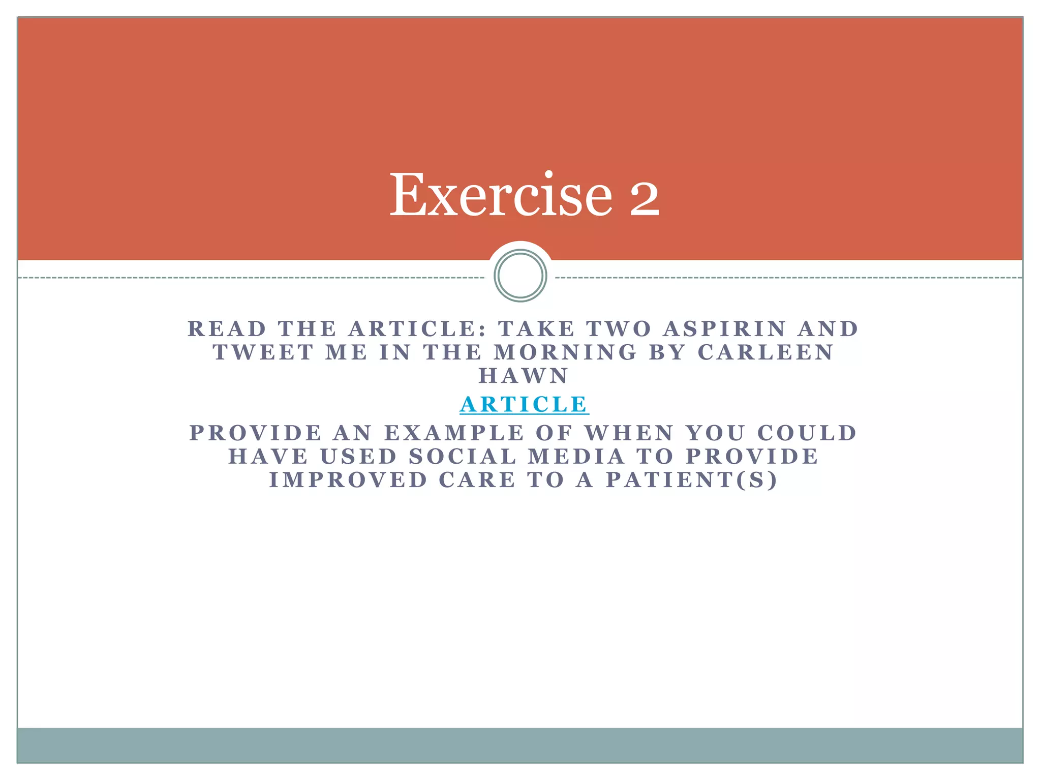 Exercise 2
READ THE ARTICLE: TAKE TWO ASPIRIN AND
TWEET ME IN THE MORNING BY CARLEEN
HAWN
ARTICLE
PROVIDE AN EXAMPLE OF WHEN YOU COULD
HAVE USED SOCIAL MEDIA TO PROVIDE
IMPROVED CARE TO A PATIENT(S)

 