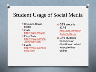 Student Usage of Social Media
O Common Sense
Media
O iSafe
http://isafe.org/wp/
O Easy Tech
http://www.learning
.com/easytech/
O Everfi
http://www.everfi.co
m/ignition
O CES Website
JCPS
http://ces.jefferson
.kyschools.us/
O Give students
handouts or
direction on where
to locate them
online
 