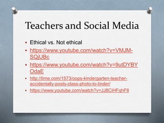 Teachers and Social Media
 Ethical vs. Not ethical
 https://www.youtube.com/watch?v=VMJM-
SQjUBc
 https://www.youtube.com/watch?v=9utDYBY
OdaE
 http://time.com/1573/oops-kindergarten-teacher-
accidentally-posts-class-photo-to-tinder/
 https://www.youtube.com/watch?v=JJ8CiHFqhF8
 