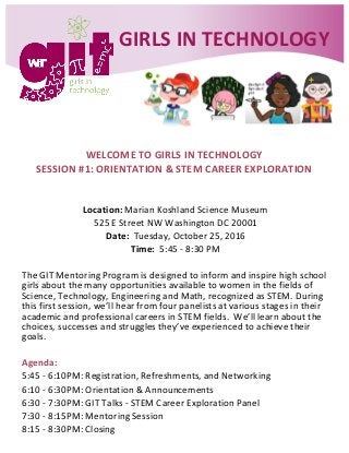 WELCOME TO GIRLS IN TECHNOLOGY
SESSION #1: ORIENTATION & STEM CAREER EXPLORATION
Location: Marian Koshland Science Museum
525 E Street NW Washington DC 20001
Date: Tuesday, October 25, 2016
Time: 5:45 - 8:30 PM
The GIT Mentoring Program is designed to inform and inspire high school
girls about the many opportunities available to women in the fields of
Science, Technology, Engineering and Math, recognized as STEM. During
this first session, we’ll hear from four panelists at various stages in their
academic and professional careers in STEM fields. We’ll learn about the
choices, successes and struggles they’ve experienced to achieve their
goals.
Agenda:
5:45 - 6:10PM: Registration, Refreshments, and Networking
6:10 - 6:30PM: Orientation & Announcements
6:30 - 7:30PM: GIT Talks - STEM Career Exploration Panel
7:30 - 8:15PM: Mentoring Session
8:15 - 8:30PM: Closing
GIRLS IN TECHNOLOGY
 