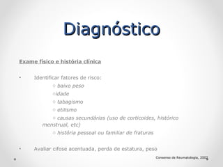 Diagnóstico
Exame físico e história clínica
•

Identificar fatores de risco:
o baixo peso
oidade
o tabagismo
o etilismo
o causas secundárias (uso de corticoides, histórico
menstrual, etc)
o história pessoal ou familiar de fraturas

•

Avaliar cifose acentuada, perda de estatura, peso
Consenso de Reumatologia, 2002

 