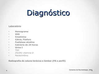 Diagnóstico
Laboratório
•
•
•
•
•
•
•
•
•
•

Hemograma
VHS
Creatinina
Cálcio, Fósforo
Fosfatase alcalina
Calciúria de 24 horas
Urina I
TSH
25(OH) vitamina D
Paratormônio

Radiografia de coluna torácica e lombar (PA e perfil)

Consenso de Reumatologia, 2002

 
