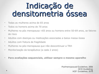 Indicação de
densitometria óssea
•

Todas as mulheres acima de 65 anos

•

Todos os homens acima de 70 anos

•

Mulheres na pós menopausa <65 anos ou homens entre 50-69 anos, se fatores
de risco

•

Adultos com doenças ou medicações associadas a baixa massa óssea

•

Adultos com fratura de fragilidade

•

Mulheres na pós-menopausa que irão descontinuar a TRH

•

Monitorização da terapêutica (a cada 2 anos)

•

Para avaliações sequenciais, utilizar sempre o mesmo aparelho

Postmenopausal Guidelines, 2006
ISCD Guidelines
NOF Guidelines, 2010

 