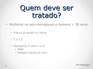 Quem deve ser
tratado?
• Mulheres na pós-menopausa e homens > 50 anos:
o Fratura de quadril ou coluna
o T <-2,5
o Osteopenia (T entre 1-2,4)
• FRAX
• Múltiplos fatores de risco

NOF Guidelines 2010

 