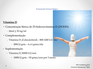 Tratamento Farmacológico

Vitamina D
• Concentração Sérica de 25-hidroxivitamina D (25OHD):
– Ideal > 30 ng/ml

• Complementação
– Vitamina D3 (Colecalciferol) – 800-1200 UI/ dia
– 200UI/gota – 4 a 6 gotas/dia

• Suplementação
• Vitamina D2 50000 UI/sem
• 1000UI/gota – 50 gotas/sem por 3 meses
NOF Guidelines 2010
Consenso Osteoporose, 2002

 