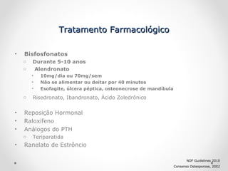 Tratamento Farmacológico
•

Bisfosfonatos
o
o

Durante 5-10 anos
Alendronato
•
•
•

o

•
•
•

Risedronato, Ibandronato, Ácido Zoledrônico

Reposição Hormonal
Raloxifeno
Análogos do PTH
o

•

10mg/dia ou 70mg/sem
Não se alimentar ou deitar por 40 minutos
Esofagite, úlcera péptica, osteonecrose de mandíbula

Teriparatida

Ranelato de Estrôncio
NOF Guidelines 2010
Consenso Osteoporose, 2002

 