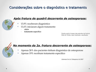 Considerações sobre o diagnóstico e tratamento
Após fratura de quadril decorrente de osteoporose:
• 13,9% receberam diagnóstico
• 11,6% iniciaram algum tratamento
–
–

cálcio
tratamento específico
Dados após 6 meses decorrentes da fratura
Erika M. Fortes, tese mestrado- resultados

No momento da 2a. fratura decorrente de osteoporose:
• Apenas 26% dos pacientes tinham diagnóstico de osteoporose
• Apenas 19% recebiam tratamento específico
Löonroos E et al. Osteoporos Int 2007; 18: 1279-1285

 