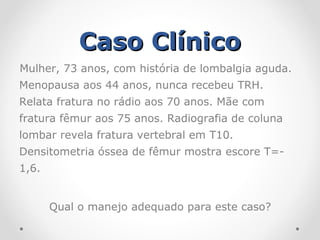 Caso Clínico
Mulher, 73 anos, com história de lombalgia aguda.
Menopausa aos 44 anos, nunca recebeu TRH.
Relata fratura no rádio aos 70 anos. Mãe com
fratura fêmur aos 75 anos. Radiografia de coluna
lombar revela fratura vertebral em T10.
Densitometria óssea de fêmur mostra escore T=1,6.
Qual o manejo adequado para este caso?

 