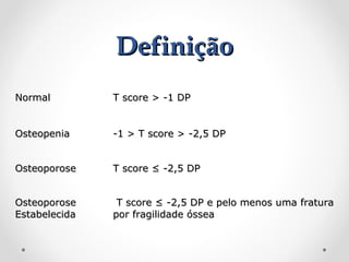 Definição
Normal

T score > -1 DP

Osteopenia

-1 > T score > -2,5 DP

Osteoporose

T score ≤ -2,5 DP

Osteoporose
Estabelecida

T score ≤ -2,5 DP e pelo menos uma fratura
por fragilidade óssea

 