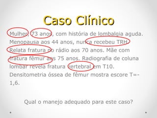 Caso Clínico
Mulher, 73 anos, com história de lombalgia aguda.
Menopausa aos 44 anos, nunca recebeu TRH.
Relata fratura no rádio aos 70 anos. Mãe com
fratura fêmur aos 75 anos. Radiografia de coluna
lombar revela fratura vertebral em T10.
Densitometria óssea de fêmur mostra escore T=1,6.
Qual o manejo adequado para este caso?

 
