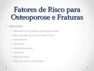 Fatores de Risco para
Osteoporose e Fraturas
• Menores:
o Deficiência de estrógeno (menopausa <45a)
o Baixa ingestão de cálcio durante a vida
o Sedentarismo
o Alcoolismo
o Quedas frequentes
o Demência
o Déficit de visão
o Doenças crônicas associadas

 