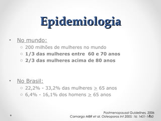 Epidemiologia
•

No mundo:
o 200 milhões de mulheres no mundo
o 1/3 das mulheres entre 60 e 70 anos
o 2/3 das mulheres acima de 80 anos

•

No Brasil:
o 22,2% - 33,2% das mulheres > 65 anos
o 6,4% - 16,1% dos homens > 65 anos

Postmenopausal Guidelines, 2006
Camargo MBR et al. Osteoporos Int 2005; 16: 1451-1460

 