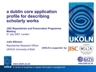 UKOLN is supported  by: a dublin core application profile for describing scholarly works JISC Repositories and Preservation Programme Meeting 5 th  July 2007, London Julie Allinson Repositories Research Officer UKOLN, University of Bath www.bath.ac.uk 