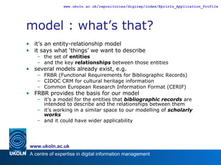 model : what’s that? it’s an entity-relationship model it says what ‘things’ we want to describe the set of  entities and the key  relationships  between those entities several models already exist, e.g. FRBR (Functional Requirements for Bibliographic Records) CIDOC CRM for cultural heritage information Common European Research Information Format (CERIF) FRBR provides the basis for our model  it’s a model for the entities that  bibliographic records  are intended to describe and the relationships between them it’s working in a similar space to our modelling of  scholarly works and it could have wider applicability 