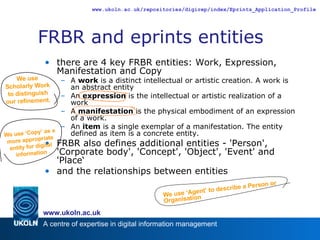 FRBR and eprints entities there are 4 key FRBR entities: Work, Expression, Manifestation and Copy A  work  is a distinct intellectual or artistic creation. A work is an abstract entity An  expression  is the intellectual or artistic realization of a work A  manifestation  is the physical embodiment of an expression of a work.  An  item  is a single exemplar of a manifestation. The entity defined as item is a concrete entity. FRBR also defines additional entities - 'Person', 'Corporate body', 'Concept', 'Object', 'Event' and 'Place‘ and the relationships between entities We use ‘Agent’ to describe a Person or Organisation We use Scholarly Work to distinguish our refinement. We use ‘Copy’ as a more appropriate entity for digital information 