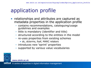 application profile relationships and attributes are captured as metadata properties in the application profile contains recommendations, cataloguing/usage guidelines and examples little is mandatory (identifier and title) structured according to the entities in the model re-uses properties from existing schemes dc, dcterms, foaf, MARC relators introduces new ‘eprint’ properties supported by various value vocabularies 