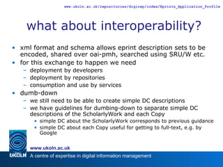 what about interoperability? xml format and schema allows eprint description sets to be encoded, shared over oai-pmh, searched using SRU/W etc. for this exchange to happen we need deployment by developers deployment by repositories consumption and use by services dumb-down we still need to be able to create simple DC descriptions we have guidelines for dumbing-down to separate simple DC descriptions of the ScholarlyWork and each Copy simple DC about the ScholarlyWork corresponds to previous guidance simple DC about each Copy useful for getting to full-text, e.g. by Google 