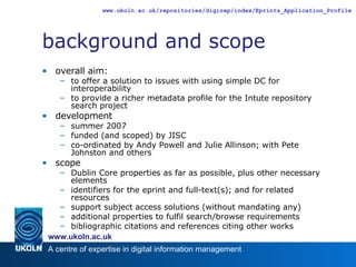 background and scope overall aim: to offer a solution to issues with using simple DC for interoperability to provide a richer metadata profile for the Intute repository search project development summer 2007 funded (and scoped) by JISC co-ordinated by Andy Powell and Julie Allinson; with Pete Johnston and others scope Dublin Core properties as far as possible, plus other necessary elements identifiers for the eprint and full-text(s); and for related resources support subject access solutions (without mandating any) additional properties to fulfil search/browse requirements bibliographic citations and references citing other works 