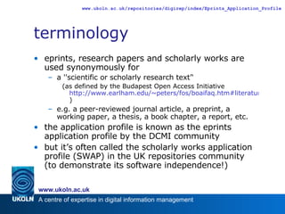 terminology eprints, research papers and scholarly works are used synonymously for a ''scientific or scholarly research text'‘ (as defined by the Budapest Open Access Initiative  http://www.earlham.edu/~peters/fos/boaifaq.htm#literature ) e.g. a peer-reviewed journal article, a preprint, a working paper, a thesis, a book chapter, a report, etc. the application profile is known as the eprints application profile by the DCMI community but it’s often called the scholarly works application profile (SWAP) in the UK repositories community (to demonstrate its software independence!) 