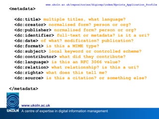<dc:title>  multiple titles, what language? <dc:creator>  normalised form? person or org? <dc:publisher>  normalised form? person or org? <dc:identifier>  full-text or metadata? is it a uri? <dc:date>  of what? modification? publication? <dc:format>  is this a MIME type? <dc:subject>  local keyword or controlled scheme? <dc:contributor>  what did they contribute? <dc:language>  is this an RFC 3066 value? <dc:relation>  what relationship? is this a uri? <dc:rights>  what does this tell me? <dc:source>  is this a citation? or something else? <metadata> <dc:title> <dc:creator> <dc:publisher> <dc:identifier> <dc:date> <dc:format> <dc:subject> <dc:contributor> <dc:language> <dc:relation> <dc:rights> <dc:source> </metadata> 