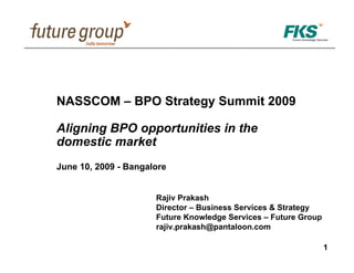 NASSCOM – BPO Strategy Summit 2009

Aligning BPO opportunities in the
domestic market
June 10, 2009 - Bangalore


                      Rajiv Prakash
                      Director – Business Services & Strategy
                      Future Knowledge Services – Future Group
                      rajiv.prakash@pantaloon.com

                                                                 1
 