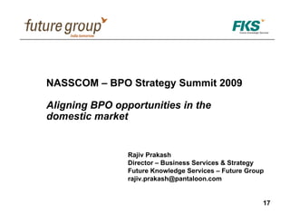 NASSCOM – BPO Strategy Summit 2009

Aligning BPO opportunities in the
domestic market


                Rajiv Prakash
                Director – Business Services & Strategy
                Future Knowledge Services – Future Group
                rajiv.prakash@pantaloon.com


                                                       17
 
