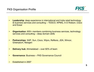 FKS Organisation Profile



 •   Leadership: deep experience in international and India retail technology
     & business services and consulting – TESCO, KPMG, A S Watson, Cisco
     and Essar


 •   Organisation: 600+ members combining business services, technology
     services and consulting – deep domain skills


 •   Partnerships: SAP, Sun, Cisco, Wipro, Reflexis, JDA, Wincor,
     Greenplum, Newgen


 •   Delivery hub: Ahmedabad – over 60% of team


 •   Governance: Business – FKS Governance Council


 •   Established in 2007
                                                                                5
 