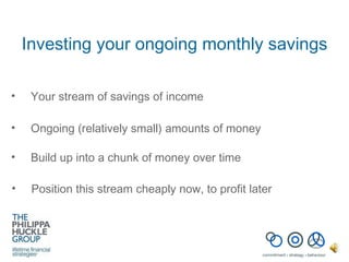 Investing your ongoing monthly savings Your stream of savings of income Ongoing (relatively small) amounts of money Build up into a chunk of money over time Position this stream cheaply now, to profit later 