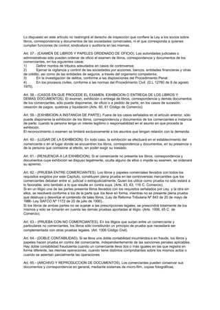 Lo dispuesto en este artículo no restringirá el derecho de inspección que confiere la Ley a los socios sobre
libros, correspondencia y documentos de las sociedades comerciales, ni el que corresponda a quienes
cumplan funciones de control, sindicatura o auditoría en las mismas.

Art. 57.- (EXAMEN DE LIBROS Y PAPELES ORDENADO DE OFICIO). Las autoridades judiciales o
administrativas sólo pueden ordenar de oficio el examen de libros, correspondencia y documentos de los
comerciantes, en los siguientes casos:
1)       Definir montos de tributos adeudados en casos de controversia;
2)       Ejercer la vigilancia y control de las sociedades por acciones, bancos, entidades financieras y otras
de crédito, así como de las entidades de seguros, a través del organismo competente;
3)       En la investigación de delitos, conforme a las disposiciones del Procedimiento Penal.
4)       En los procesos civiles, conforme a las normas del Procedimiento Civil. (D.L 12760 de 8 de agosto
1975).

Art. 58.- (CASOS EN QUE PROCEDE EL EXAMEN, EXHIBICION O ENTREGA DE LOS LIBROS Y
DEMAS DOCUMENTOS). El examen, exhibición o entrega de libros, correspondencia y demás documentos
de los comerciantes, sólo puede disponerse, de oficio o a pedido de parte, en los casos de sucesión,
cesación de pagos, quiebras y liquidación (Arts. 60, 61 Código de Comercio).

Art. 59.- (EXHIBICION A INSTANCIA DE PARTE). Fuera de los casos señalados en el artículo anterior, sólo
puede disponerse la exhibición de los libros, correspondencia y documentos de los comerciantes a instancia
de parte; cuando la persona tenga un interés legítimo o responsabilidad en el asunto en que proceda la
exhibición.
El reconocimiento o examen se limitará exclusivamente a los asuntos que tengan relación con la demanda.

Art. 60.- (LUGAR DE LA EXHIBICION). En todo caso, la exhibición se efectuará en el establecimiento del
comerciante o en el lugar donde se encuentren los libros, correspondencia y documentos, en su presencia o
de la persona que comisione al efecto, sin poder exigir su traslado.

Art. 61.- (RENUENCIA A LA EXHIBICION). Si el comerciante no presenta los libros, correspondencia y
documentos cuya exhibición se dispuso legalmente, oculta alguno de ellos o impide su examen, se ordenará
su apremio.

Art. 62.- (PRUEBA ENTRE COMERCIANTES). Los libros y papeles comerciales llevados con todos los
requisitos exigidos por este Capítulo, constituyen plena prueba en las controversias mercantiles que los
comerciantes debatan entre sí, judicial o extrajudicialmente. Quien los utilice como prueba no sólo estará a
lo favorable, sino también a lo que resulte en contra suya. (Arts. 43, 63, 116 C. Comercio).
Si en un litigio una de las partes presenta libros llevados con los requisitos señalados por Ley, y la otra sin
ellos, se resolverá conforme a los de la parte que los lleve en forma, mientras no se presente plena prueba
que destruya o desvirtúe el contenido de tales libros. (Ley de Reforma Tributaria Nº 843 de 20 de mayo de
1986- Ley SAFCO Nº 1172 de 20 de julio de 1990)..
Si los libros de ambas partes no se sujetan a las prescripciones legales, se prescindirá totalmente de los
mismos y sólo se tomarán en cuenta las demás pruebas aportadas al litigio. (Arts. 1006, 65 C. de
Comercio).

Art. 63.- (PRUEBA CON NO COMERCIANTES). En los litigios que surjan entre un comerciante y
particulares no comerciantes, los libros sólo constituirán un principio de prueba que necesitará ser
complementada con otras pruebas legales. (Art. 1306 Código Civil).

Art. 64.- (DOBLE CONTABILIDAD). Si se lleva una doble contabilidad incurriéndos e en fraude, los libros y
papeles hacen prueba en contra del comerciante, independientemente de las sanciones penales aplicables.
Hay doble contabilidad fraudulenta cuando un comerciante lleva dos o más iguales en las que registra en
forma diferente, las mismas operaciones, cuando tiene distintos comprobantes sobre los mismos actos o
cuando se asientan parcialmente las operaciones

Art. 65.- (ARCHIVO Y REPRODUCCION DE DOCUMENTOS). Los comerciantes pueden conservar sus
documentos y correspondencia en general, mediante sistemas de micro-film, copias fotográficas,
 