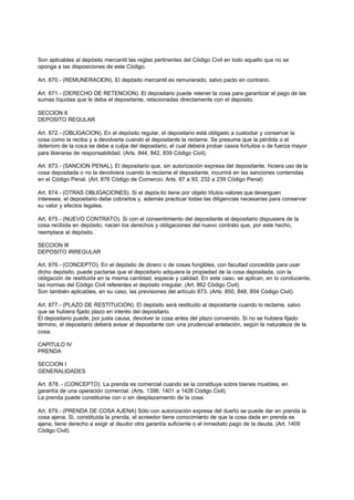 Son aplicables al depósito mercantil las reglas pertinentes del Código Civil en todo aquello que no se
oponga a las disposiciones de este Código.

Art. 870.- (REMUNERACION). El depósito mercantil es remunerado, salvo pacto en contrario.

Art. 871.- (DERECHO DE RETENCION). El depositario puede retener la cosa para garantizar el pago de las
sumas líquidas que le deba el depositante, relacionadas directamente con el deposito.

SECCION II
DEPOSITO REGULAR

Art. 872.- (OBLIGACION). En el depósito regular, el depositario está obligado a custodiar y conservar la
cosa como la reciba y a devolverla cuando el depositante la reclame. Se presume que la pérdida o el
deterioro de la cosa se debe a culpa del depositario, el cual deberá probar casos fortuitos o de fuerza mayor
para liberarse de responsabilidad. (Arts. 844, 842, 839 Código Civil).

Art. 873.- (SANCION PENAL). El depositario que, sin autorización expresa del depositante, hiciera uso de la
cosa depositada o no la devolviera cuando la reclame el depositante, incurrirá en las sanciones contenidas
en el Código Penal. (Art. 876 Código de Comercio. Arts. 87 a 93, 232 a 239 Código Penal)

Art. 874.- (OTRAS OBLIGACIONES). Si el depós ito tiene por objeto títulos-valores que devenguen
intereses, el depositario debe cobrarlos y, además practicar todas las diligencias necesarias para conservar
su valor y efectos legales.

Art. 875.- (NUEVO CONTRATO). Si con el consentimiento del depositante el depositario dispusiera de la
cosa recibida en depósito, nacen los derechos y obligaciones del nuevo contrato que, por este hecho,
reemplace al depósito.

SECCION III
DEPOSITO IRREGULAR

Art. 876.- (CONCEPTO). En el depósito de dinero o de cosas fungibles, con facultad concedida para usar
dicho depósito, puede pactarse que el depositario adquiera la propiedad de la cosa depositada, con la
obligación de restituirla en la misma cantidad, especie y calidad. En este caso, se aplican, en lo conducente,
las normas del Código Civil referentes el depósito irregular. (Art. 862 Código Civil).
Son también aplicables, en su caso, las previsiones del artículo 873. (Arts. 850, 848, 854 Código Civil).

Art. 877.- (PLAZO DE RESTITUCION). El depósito será restituido al depositante cuando lo reclame, salvo
que se hubiera fijado plazo en interés del depositario.
El depositario puede, por justa causa, devolver la cosa antes del plazo convenido. Si no se hubiera fijado
término, el depositario deberá avisar al depositante con una prudencial antelación, según la naturaleza de la
cosa.

CAPITULO IV
PRENDA

SECCION I
GENERALIDADES

Art. 878. - (CONCEPTO). La prenda es comercial cuando se la constituye sobre bienes muebles, en
garantía de una operación comercial. (Arts. 1398, 1401 a 1428 Código Civil).
La prenda puede constituirse con o sin desplazamiento de la cosa.

Art. 879.- (PRENDA DE COSA AJENA) Sólo con autorización expresa del dueño se puede dar en prenda la
cosa ajena. Si, constituida la prenda, el acreedor tiene conocimiento de que la cosa dada en prenda es
ajena, tiene derecho a exigir al deudor otra garantía suficiente o el inmediato pago de la deuda. (Art. 1409
Código Civil).
 