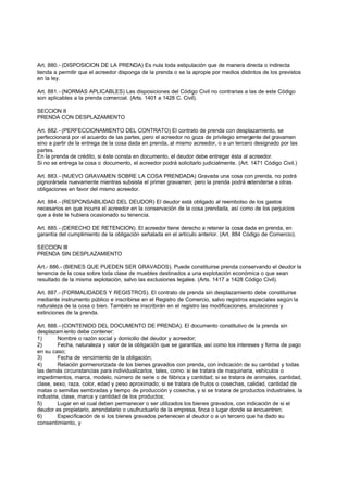 Art. 880.- (DISPOSICION DE LA PRENDA) Es nula toda estipulación que de manera directa o indirecta
tienda a permitir que el acreedor disponga de la prenda o se la apropie por medios distintos de los previstos
en la ley.

Art. 881.- (NORMAS APLICABLES) Las disposiciones del Código Civil no contrarias a las de este Código
son aplicables a la prenda comercial. (Arts. 1401 a 1428 C. Civil).

SECCION II
PRENDA CON DESPLAZAMIENTO

Art. 882.- (PERFECCIONAMIENTO DEL CONTRATO) El contrato de prenda con desplazamiento, se
perfeccionará por el acuerdo de las partes, pero el acreedor no goza de privilegio emergente del gravamen
sino a partir de la entrega de la cosa dada en prenda, al mismo acreedor, o a un tercero designado por las
partes.
En la prenda de crédito, si éste consta en documento, el deudor debe entregar ésta al acreedor.
Si no se entrega la cosa o documento, el acreedor podrá solicitarlo judicialmente. (Art. 1471 Código Civil.)

Art. 883.- (NUEVO GRAVAMEN SOBRE LA COSA PRENDADA) Gravada una cosa con prenda, no podrá
pignorársela nuevamente mientras subsista el primer gravamen; pero la prenda podrá extenderse a otras
obligaciones en favor del mismo acreedor.

Art. 884.- (RESPONSABILIDAD DEL DEUDOR) El deudor está obligado al reembolso de los gastos
necesarios en que incurra el acreedor en la conservación de la cosa prendada, así como de los perjuicios
que a éste le hubiera ocasionado su tenencia.

Art. 885.- (DERECHO DE RETENCION). El acreedor tiene derecho a retener la cosa dada en prenda, en
garantía del cumplimiento de la obligación señalada en el artículo anterior. (Art. 884 Código de Comercio).

SECCION III
PRENDA SIN DESPLAZAMIENTO

Art.- 886.- (BIENES QUE PUEDEN SER GRAVADOS). Puede constituirse prenda conservando el deudor la
tenencia de la cosa sobre toda clase de muebles destinados a una explotación económica o que sean
resultado de la misma explotación, salvo las exclusiones legales. (Arts. 1417 a 1428 Código Civil).

Art. 887.- (FORMALIDADES Y REGISTROS). El contrato de prenda sin desplazamiento debe constituirse
mediante instrumento público e inscribirse en el Registro de Comercio, salvo registros especiales según la
naturaleza de la cosa o bien. También se inscribirán en el registro las modificaciones, anulaciones y
extinciones de la prenda.

Art. 888.- (CONTENIDO DEL DOCUMENTO DE PRENDA). El documento constitutivo de la prenda sin
desplazam iento debe contener:
1)       Nombre o razón social y domicilio del deudor y acreedor;
2)       Fecha, naturaleza y valor de la obligación que se garantiza, así como los intereses y forma de pago
en su caso;
3)       Fecha de vencimiento de la obligación;
4)       Relación pormenorizada de los bienes gravados con prenda, con indicación de su cantidad y todas
las demás circunstancias para individualizarlos, tales, como: si se tratara de maquinaria, vehículos o
impedimentos, marca, modelo, número de serie o de fábrica y cantidad; si se tratara de animales, cantidad,
clase, sexo, raza, color, edad y peso aproximado; si se tratara de frutos o cosechas, calidad, cantidad de
matas o semillas sembradas y tiempo de producción y cosecha, y si se tratara de productos industriales, la
industria, clase, marca y cantidad de los productos;
5)       Lugar en el cual deben permanecer o ser utilizados los bienes gravados, con indicación de si el
deudor es propietario, arrendatario o usufructuario de la empresa, finca o lugar donde se encuentren;
6)       Especificación de si los bienes gravados pertenecen al deudor o a un tercero que ha dado su
consentimiento, y
 