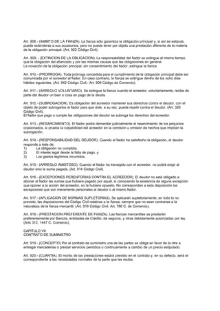 Art. 908.- (AMBITO DE LA FIANZA). La fianza sólo garantiza la obligación principal y, si así se estipula,
puede extenderse a sus accesorios, pero no puede tener por objeto una prestación diferente de la materia
de la obligación principal. (Art. 922 Código Civil).

Art. 909. - (EXTINCION DE LA OBLIGACION). La responsabilidad del fiador se extingue al mismo tiempo
que la obligación del afianzado y por las mismas causas que las obligaciones en general.
La novación de la obligación principal, sin consentimiento del fiador, extingue la fianza.

Art. 910.- (PRORROGA). Toda prórroga concedida para el cumplimiento de la obligación principal debe ser
comunicada por el acreedor al fiador. En caso contrario, la fianza se extingue dentro de los ocho días
hábiles siguientes. (Art. 942 Código Civil.- Art. 909 Código de Comercio).

Art. 911.- (ARREGLO VOLUNTARIO). Se extingue la fianza cuando el acreedor, voluntariamente, recibe de
parte del deudor un bien o cosa en pago de la deuda.

Art. 912.- (SUBROGACION). Es obligación del acreedor mantener sus derechos contra el deudor, con el
objeto de poder subrogarlos al fiador para que éste, a su vez, pueda repetir contra el deudor. (Art. 326
Código Civil).
El fiador que paga o cumple las obligaciones del deudor se subroga los derechos del acreedor.

Art. 913.- (RESARCIMIENTO). El fiador podrá demandar judicialmente el resarcimiento de los perjuicios
ocasionados, si prueba la culpabilidad del acreedor en la comisión u omisión de hechos que impidan la
subrogación.

Art. 914.- (RESPONSABILIDAD DEL DEUDOR). Cuando el fiador ha satisfecho la obligación, el deudor
responde a éste de:
1)      La obligación no cumplida;
2)      El interés legal desde la falta de pago, y
3)      Los gastos legítimos incurridos.

Art. 915.- (ARREGLO AMISTOSO). Cuando el fiador ha transigido con el acreedor, no podrá exigir al
deudor sino la suma pagada. (Art. 914 Código Civil).

Art. 916.- (EXCEPCIONES PERENTORIAS CONTRA EL ACREEDOR). El deudor no está obligado a
abonar al fiador las sumas que hubiere pagado por aquél, si conociendo la existencia de alguna excepción
que oponer a la acción del acreedor, no la hubiera opuesto. No corresponden a esta disposición las
excepciones que son meramente personales al deudor o al mismo fiador.

Art. 917.- (APLICACION DE NORMAS SUPLETORIAS). Se aplicarán supletoriamente, en todo lo no
previsto, las disposiciones del Código Civil relativas a la fianza, siempre que no sean contrarias a la
naturaleza de la fianza mercantil. (Art. 916 Código Civil. Art. 786 C. de Comercio).

Art. 918.- (PRESTACION PREFERENTE DE FIANZA). Las fianzas mercantiles se prestarán
preferentemente por Bancos, entidades de Crédito, de seguros, y otras debidamente autorizadas por ley.
(Arts 312, 1447 C. Comercio).

CAPITULO VII
CONTRATO DE SUMINISTRO

Art. 919.- (CONCEPTO) Por el contrato de suministro una de las partes se obliga en favor de la otra a
entregar mercaderías o prestar servicios periódica o continuamente a cambio de un precio estipulado.

Art. 920.- (CUANTIA). El monto de las prestaciones estará previsto en el contrato y, en su defecto, será el
correspondiente a las necesidades normales de la parte que las reciba.
 