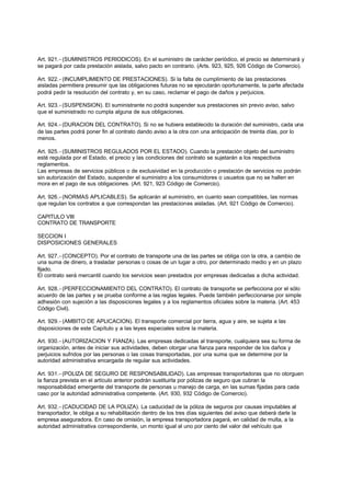 Art. 921.- (SUMINISTROS PERIODICOS). En el suministro de carácter periódico, el precio se determinará y
se pagará por cada prestación aislada, salvo pacto en contrario. (Arts. 923, 925, 926 Código de Comercio).

Art. 922.- (INCUMPLIMIENTO DE PRESTACIONES). Si la falta de cumplimiento de las prestaciones
aisladas permitiera presumir que las obligaciones futuras no se ejecutarán oportunamente, la parte afectada
podrá pedir la resolución del contrato y, en su caso, reclamar el pago de daños y perjuicios.

Art. 923.- (SUSPENSION). El suministrante no podrá suspender sus prestaciones sin previo aviso, salvo
que el suministrado no cumpla alguna de sus obligaciones.

Art. 924.- (DURACION DEL CONTRATO). Si no se hubiera establecido la duración del suministro, cada una
de las partes podrá poner fin al contrato dando aviso a la otra con una anticipación de treinta días, por lo
menos.

Art. 925.- (SUMINISTROS REGULADOS POR EL ESTADO). Cuando la prestación objeto del suministro
esté regulada por el Estado, el precio y las condiciones del contrato se sujetarán a los respectivos
reglamentos.
Las empresas de servicios públicos o de exclusividad en la producción o prestación de servicios no podrán
sin autorización del Estado, suspender el suministro a los consumidores o usuarios que no se hallen en
mora en el pago de sus obligaciones. (Art. 921, 923 Código de Comercio).

Art. 926.- (NORMAS APLICABLES). Se aplicarán al suministro, en cuanto sean compatibles, las normas
que regulan los contratos a que correspondan las prestaciones aisladas. (Art. 921 Código de Comercio).

CAPITULO VIII
CONTRATO DE TRANSPORTE

SECCION I
DISPOSICIONES GENERALES

Art. 927.- (CONCEPTO). Por el contrato de transporte una de las partes se obliga con la otra, a cambio de
una suma de dinero, a trasladar personas o cosas de un lugar a otro, por determinado medio y en un plazo
fijado.
El contrato será mercantil cuando los servicios sean prestados por empresas dedicadas a dicha actividad.

Art. 928.- (PERFECCIONAMIENTO DEL CONTRATO). El contrato de transporte se perfecciona por el sólo
acuerdo de las partes y se prueba conforme a las reglas legales. Puede también perfeccionarse por simple
adhesión con sujeción a las disposiciones legales y a los reglamentos oficiales sobre la materia. (Art. 453
Código Civil).

Art. 929.- (AMBITO DE APLICACION). El transporte comercial por tierra, agua y aire, se sujeta a las
disposiciones de este Capítulo y a las leyes especiales sobre la materia.

Art. 930.- (AUTORIZACION Y FIANZA). Las empresas dedicadas al transporte, cualquiera sea su forma de
organización, antes de iniciar sus actividades, deben otorgar una fianza para responder de los daños y
perjuicios sufridos por las personas o las cosas transportadas, por una suma que se determine por la
autoridad administrativa encargada de regular sus actividades.

Art. 931.- (POLIZA DE SEGURO DE RESPONSABILIDAD). Las empresas transportadoras que no otorguen
la fianza prevista en el artículo anterior podrán sustituirla por pólizas de seguro que cubran la
responsabilidad emergente del transporte de personas u manejo de carga, en las sumas fijadas para cada
caso por la autoridad administrativa competente. (Art. 930, 932 Código de Comercio).

Art. 932.- (CADUCIDAD DE LA POLIZA). La caducidad de la póliza de seguros por causas imputables al
transportador, le obliga a su rehabilitación dentro de los tres días siguientes del aviso que deberá darle la
empresa aseguradora. En caso de omisión, la empresa transportadora pagará, en calidad de multa, a la
autoridad administrativa correspondiente, un monto igual al uno por ciento del valor del vehículo que
 