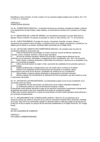 fotostáticas y otros similares, en tanto cumplan con los requisitos legales exigidos para el efecto. (Art. 1311
C. Civil; 51 C. Comercio).

CAPITULO V
COMPETENCIA DESLEAL

Art. 66.- (COMPETENCIA DESLEAL). La actividad comercial que constituya competencia desleal, conforme
a las disposiciones de este Código y leyes relativas, se sancionará de acuerdo con lo previsto en el Código
Penal.

Art. 67- (INDICACION DEL LUGAR DE ORIGEN). Las mercaderías producidas en el país deben llevar la
leyenda "Hecho en Bolivia" sin perjuicio de expresar lo mismo en otros idiomas. (Art. 7 C. de Comercio).

Art. 68.- (USOS PROHIBIDOS). El empleo de marcas, contraseñas, leyendas, envases, dibujos o
indicaciones que pudieran inducir al público a confusión acerca de la calidad, procedencia o cantidad de 1os
objetos que se ofrecen o se venden, constituye delito sancionado por el Código Penal.

Art. 69.- (ACTOS QUE CONSTITUYEN COMPETENCIA DESLEAL). Se considera autor de actos de
competencia desleal al comerciante que:
1)       Viole las disposiciones que protegen el nombre comercial, marcas de fábricas, patentes de
invención, avisos, muestras, secretos y otras de igual naturaleza;
2)       Se sirva de nombres supuestos, deforme los conocidos u adopte signos distintivos que se
confundan con los productos, actividades o propaganda de otros competidores; (Art. 192 C. de Comercio).
3)       Utilice medios o sistemas tendientes a desacreditar los productos o servicios de un competidor o los
altere con el propósito de engañar;
4)       Utilice una denominación de origen o imite y aproveche las cualidades de los productos ajenos en
beneficio propio;
5)       Emplee ponderaciones o exageraciones cuyo uso pueda inducir a errores en el público;
6)       Soborne a los empleados de otra empresa para que ahuyenten a la clientela o ejerza
maquinaciones para privar de los técnicos y empleados de confianza de sus competidores;
7)       Utilice medios o sistemas dolosos destinados a desorganizar el mercado comercial;
8)       Efectúe cualquier otro procedimiento en detrimento de otros empresarios, que sea contrario a la ley
y costumbres mercantiles.

Art. 70.- (ACCION DE LOS PERJUDICADOS). Los perjudicados pueden ocurrir al juez competente, en la
vía sumaria, para que ordene:
1)       La abstención del acto denunciado y la destrucción de los medios materiales empleados, y
2)       La rectificación pública en caso de afirmaciones inexactas o falsas.
El perjudicado podrá además demandar el pago de los perjuicios ocasionados e igualmente el otorgamiento
de garantías que señale el juez para responder de los actos de competencia desleal.
Si tales actos causaran perjuicios a un grupo de comerciantes, la acción puede ejercitarse personalmente o
por la Cámara correspondiente.

Art. 71.- (INCUMPLIMIENTO DE LA RESOLUCION JUDICIAL Y MULTA). El incumplimiento de la
resolución judicial que ordene la cesación de los actos de competencia desleal dentro del término señalado
por el juez, hace incurrir al comerciante culpable en desacato sujeto a multa que puede ser del dos por mil
al diez por mil de su capital, sin perjuicio de las sanciones establecidas en el Código Penal (Art. 221 Código
Penal).

TITULO II
DE LOS AUXILIARES DE COMERCIO

CAPITULO I
FACTORES O ADMINISTRADORES
 