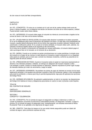 de cien veces el monto del flete correspondiente.



CAPITULO IX
EL MUTUO

Art. 972.- (CONCEPTO).- El mutuo es un contrato por lo cual una de las partes entrega cierta suma de
dinero o bienes fungibles, con la obligación del deudor de devolver otro tanto de la misma especie y calidad.
Puede también recaer sobre títulos-valores.

Art. 973.- (INTERESES). El mutuario debe pagar al mutuante los interes es convencionales o legales de las
sumas de dinero o del valor de los bienes recibidos.

Art. 974.- (PLAZO PARA SU DEVOLUCION). El mutuario debe devolver lo prestado en el plazo convenido.
Si no se ha establecido plazo para la devolución del préstamo de dinero o si éste deja a las posibilidades del
mutuario, aquella deberá efectuarse dentro de los treinta días siguientes al pedido realizado mediante carta
autenticada o notificación judicial. Si no cumple en la fecha señalada, el mutuario debe cubrir, además, los
intereses moratorios legales desde el día siguiente al del vencimiento.
Si el mutuo es en bienes y la devolución es imposible por causas justificadas, el mutuario deberá pagar el
valor que tenga el bien en el mercado, en el momento de su devolución.

Art. 975.- (MORA). Cuando en el contrato se pacten amortizaciones con cuotas periódicas, la simple mora
del mutuario en el pago de las mismas no dará derecho al mutuante a exigir la devolución en su integridad,
salvo pacto en contrario, pero en todo caso correrán los intereses moratorios, conforme se prescribe en la
segunda parte del artículo anterior.

Art. 976.- (PRESUNCION DE PAGO). Cuando el mutuante reciba el capital sin reservarse expresamente el
derecho a los intereses pactados o debidos, se extingue la obligación del mutuario respecto a ellos.
Las entregas a cuenta, cuando no resulte expresa su aplicación, deberán imputarse en primer lugar al pago
de intereses debidos por orden de vencimiento y luego al capital.

Art. 977.- (INTERESES USURARIOS). Se prohiben tos pactos de pago de intereses en exceso de las tasas
legalmente admitidas o de aquellos que permiten recargos a título de comisiones, gastos u otros semejantes
para eludir la prohibición, a menos que la ley lo permita expresamente, bajo pena de aplicarse las sanciones
del Código Penal.

Art. 978.- (NORMAS APLICABLES). Se aplicarán supletoriamente, en todo lo no previsto, las disposiciones
del Código Civil relativas al mutuo y obligaciones pecuniarias en cuanto no sean contrarias a este Capítulo.

TITULO III
DEL CONTRATO DE SEGURO

CAPITULO I
DISPOSICIONES GENERALES

SECCION I
CONCEPTO Y CELEBRACION

Art. 979.- (CONCEPTO). Por el contrato de seguro el asegurador se obliga a indemnizar un daño o a
cumplir la prestación convenida al producirse la eventualidad prevista y el asegurado o tomador, a pagar la
primera. En el contrato de seguro el asegurador será, necesariamente, una empresa autorizada al efecto.
El presente Título no es aplicable a los regímenes de seguro social.

Art. 980.- (OBJETO). Toda clase de riesgos en los que exista interés asegurable puede ser objeto del
contrato de seguro, salvo prohibición expresa de la ley.
 
