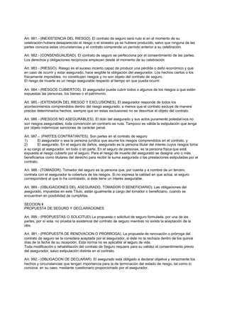 Art. 981.- (INEXISTENCIA DEL RIESGO). El contrato de seguro será nulo si en el momento de su
celebración hubiera desaparecido el riesgo o el siniestro ya se hubiere producido, salvo que ninguna de las
partes conozca estas circunstancias y el contrato comprenda un período anterior a su celebración.

Art. 982.- (CONSENSUALIDAD). El contrato de seguro se perfecciona por el consentimiento de las partes.
Los derechos y obligaciones recíprocos empiezan desde el momento de su celebración

Art. 983.- (RIESGO). Riesgo es el suceso incierto capaz de producir una pérdida o daño económico y que
en caso de ocurrir y estar asegurado, hace exigible la obligación del asegurador. Los hechos ciertos o los
físicamente imposibles, no constituyen riesgos y no son objeto del contrato de seguro.
El riesgo de muerte es un riesgo asegurable respecto al tiempo en que pueda ocurrir.

Art. 984.- (RIESGOS CUBIERTOS). El asegurador puede cubrir todos o algunos de los riesgos a que estén
expuestas las personas, los bienes o el patrimonio.

Art. 985.- (EXTENSION DEL RIESGO Y EXCLUSIONES). El asegurador responde de todos los
acontecimientos comprendidos dentro del riesgo asegurado, a menos que el contrato excluye de manera
precisa determinados hechos, siempre que en estas exclusiones no se desvirtúe el objeto del contrato.

Art. 986.- (RIESGOS NO ASEGURABLES). El dolo del asegurado y sus actos puramente potestat ivos no
son riesgos asegurables; toda convención en contrario es nula. Tampoco es válida la estipulación que tenga
por objeto indemnizar sanciones de carácter penal.

Art. 987.-. (PARTES CONTRATANTES). Son partes en el contrato de seguro:
1)      El asegurador o sea la persona jurídica que asume los riesgos comprendidos en el contrato, y
2)      El asegurado. En el seguro de daños, asegurado es la persona titular del interés cuyos riesgos toma
a su cargo el asegurador, en todo o en parte. En el seguro de personas, es la persona física que está
expuesta al riesgo cubierto por el seguro. Para el riesgo de muerte del asegurado se designa uno o más
beneficiarios como titulares del derecho para recibir la suma asegurada o las prestaciones estipuladas por el
contrato.

Art. 988.- (TOMADOR). Tomador del seguro es la persona que, por cuenta y a nombre de un tercero,
contrata con el asegurador la cobertura de los riesgos. Si no expresa la calidad en que actúa, el seguro
corresponderá al que lo ha contratado, si éste tiene un interés asegurable.

Art. 989.- (OBLIGACIONES DEL ASEGURADO, TOMADOR O BENEFICIARIO). Las obligaciones del
asegurado, impuestas en este Título, están igualmente a cargo del tomador o beneficiario, cuando se
encuentren en posibilidad de cumplirlas.

SECCION II
PROPUESTA DE SEGURO Y DECLARACIONES

Art. 999.- (PROPUESTAS O SOLICITUD) La propuesta o solicitud de seguro formulada, por una de las
partes, por sí sola, no prueba la existencia del contrato de seguro mientras no exista la aceptación de la
otra.

Art. 991.- (PROPUESTA DE RENOVACION O PRORROGA). La propuesta de renovación o prórroga del
contrato de seguro se la considera aceptada por el asegurador, si éste no la rechaza dentro de los quince
días de la fecha de su recepción. Esta norma no es aplicable al seguro de vida.
Toda modificación o rehabilitación del contrato de Seguro requiere para su validez el consentimiento previo
del asegurador, salvo estipulación distinta en el contrato.

Art. 992.- (OBLIGACION DE DECLARAR). El asegurado está obligado a declarar objetiva y verazmente los
hechos y circunstancias que tengan importancia para la de terminación del estado de riesgo, tal como lo
conozca; en su caso, mediante cuestionario proporcionado por el asegurador.
 