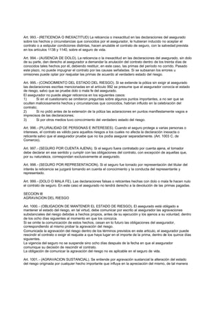 Art. 993.- (RETICENCIA O INEXACTITUD) La reticencia o inexactitud en las declaraciones del asegurado
sobre los hechos y circunstancias que conocidos por el asegurador, le hubieran inducido no aceptar el
contrato o a estipular condiciones distintas, hacen anulable el contrato de seguro, con la salvedad prevista
en los artículos 1138 y 1140, sobre el seguro de vida.

Art. 994.- (AUSENCIA DE DOLO). La reticencia o la inexactitud en las declaraciones del asegurado, sin dolo
de su parte, dan derecho al asegurador a demandar la anulación del contrato dentro de los treinta días de
conocidos tales hechos por él, debiendo restituir, en este caso, las primas del período no corrido. Pasado
este plazo, no puede impugnar el contrato por las causas señaladas. Si se subsanan los errores u
omisiones puede optar por reajustar las primas de acuerdo al verdadero estado del riesgo.

Art. 995.- (CONOCIMIENTO DEL ESTADO DEL RIESGO). Si se extiende la póliza sin exigir al asegurado
las declaraciones escritas mencionadas en el artículo 992 se presume que el asegurador conocía el estado
de riesgo, salvo que se pruebe dolo o mala fe del asegurado.
El asegurador no puede alegar reticencia en los siguientes casos:
1)      Si en el cuestionario se omitieron preguntas sobre algunos puntos importantes, a no ser que se
oculten maliciosamente hechos y circunstancias que conocidos, habrían influido en la celebración del
contrato;
2)      Si no pidió antes de la extensión de la póliza las aclaraciones en puntos manifiestamente vagos e
imprecisos de las declaraciones;
3)      Si por otros medios tuvo conocimiento del verdadero estado del riesgo.

Art. 996.- (PLURALIDAD DE PERSONAS E INTERESES). Cuando el seguro protege a varias personas o
intereses, el contrato es válido para aquellos riesgos a los cuales no afecta la declaración inexacta o
reticente salvo que el asegurador pruebe que no los podía asegurar separadamente. (Art. 1003 C. de
Comercio).

Art. 997.- (SEGURO POR CUENTA AJENA). Si el seguro fuera contratado por cuenta ajena, el tomador
debe declarar en ese sentido y cumplir con las obligaciones del contrato, con excepción de aquellas que,
por su naturaleza, correspondan exclusivamente al asegurado.

Art. 998.- (SEGURO POR REPRESENTACION). Si el seguro fue tomado por representación del titular del
interés la reticencia se juzgará tomando en cuenta el conocimiento y la conducta del representante y
representado.

Art. 999.- (DOLO O MALA FE). Las declaraciones falsas o reticentes hechas con dolo o mala fe hacen nulo
el contrato de seguro. En este caso el asegurado no tendrá derecho a la devolución de las primas pagadas.

SECCION III
AGRAVACION DEL RIESGO

Art. 1000. - (OBLIGACION DE MANTENER EL ESTADO DE RIESGO). El asegurado está obligado a
mantener el estado del riesgo, en tal virtud, debe comunicar por escrito al asegurador las agravaciones
substanciales del riesgo debidas a hechos propios, antes de su ejecución y los ajenos a su voluntad, dentro
de los ocho días siguientes al momento en que los conozca.
Si se omite la comunicación de estos hechos, cesan en lo futuro las obligaciones del asegurador,
correspondiendo al mismo probar la agravación del riesgo.
Comunicada la agravación del riesgo dentro de los términos previstos en este articulo, el asegurador puede
rescindir el contrato o exigir el reajuste a que haya lugar en el importe de la prima, dentro de los quince días
siguientes.
La vigencia del seguro no se suspende sino ocho días después de la fecha en que el asegurador
comunique su decisión de rescindir el contrato.
La obligación de comunicar la agravación del riesgo no es aplicable en el seguro de vida.

Art. 1001. - (AGRAVACION SUSTANCIAL). Se entiende por agravación sustancial la alteración del estado
del riesgo originada por cualquier hecho importante que influya en la apreciación del mismo, de tal manera
 
