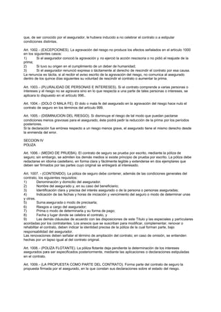 que, de ser conocido por el asegurador, le hubiera inducido a no celebrar el contrato o a estipular
condiciones distintas.

Art. 1002. - (EXCEPCIONES). La agravación del riesgo no produce los efectos señalados en el artículo 1000
en los siguientes casos:
1)      Si el asegurador conoció la agravación y no ejerció la acción rescisoria o no pidió el reajuste de la
prima;
2)      Si tuvo su origen en el cumplimiento de un deber de humanidad;
3)      Si el asegurador renunció expresa o tácitamente al derecho de rescindir el contrato por esa causa.
La renuncia es tácita, si al recibir el aviso escrito de la agravación del riesgo, no comunica al asegurado
dentro de los quince días siguientes su voluntad de rescindir el contrato o aumentar la prima.

Art. 1003. - (PLURALIDAD DE PERSONAS E INTERESES). Si el contrato comprende a varias personas o
intereses y el riesgo no se agravara sino en lo que respecta a una parte de tales personas o intereses, se
aplicara lo dispuesto en el artículo 996..

Art. 1004. - (DOLO O MALA FE). El dolo o mala fe del asegurado en la agravación del riesgo hace nulo el
contrato de seguro en los términos del artículo 999.

Art. 1005. - (DISMINUCION DEL RIESGO). Si disminuye el riesgo de tal modo que puedan pactarse
condiciones menos gravosas para el asegurado, éste podrá pedir la reducción de la prima por los períodos
posteriores.
Si la declaración fue errónea respecto a un riesgo menos grave, el asegurado tiene el mismo derecho desde
la enmienda del error.

SECCION IV
POLIZA

Art. 1006. - (MEDIO DE PRUEBA). El contrato de seguro se prueba por escrito, mediante la póliza de
seguro; sin embargo, se admiten los demás medios si existe principio de prueba por escrito. La póliza debe
redactarse en idioma castellano, en forma clara y fácilmente legible y extenderse en dos ejemplares que
deben ser firmados por las partes cuyo original se entregará al interesado.

Art. 1007. - (CONTENIDO). La póliza de seguro debe contener, además de las condiciones generales del
contrato, los siguientes requisitos:
1)       Denominación y domicilio del asegurador.
2)       Nombre del asegurado y, en su caso del beneficiario;
3)       Identificación clara y precisa del interés asegurado o de la persona o personas aseguradas;
4)       Indicación de las fechas y horas de iniciación y vencimiento del seguro o modo de determinar unas
y otras.
5)       Suma asegurada o modo de precisarla;
6)       Riesgos a cargo del asegurador;
7)       Prima o modo de determinarla y su forma de pago;
8)       Fecha y lugar donde se celebra el contrato, y
9)       Las demás cláusulas de acuerdo con las disposiciones de este Título y las especiales y particulares
acordadas por los contratantes. Los anexos que se suscriban para modificar, complementar, renovar o
rehabilitar el contrato, deben indicar la identidad precisa de la póliza de la cual forman parte, bajo
responsabilidad del asegurador.
Las renovaciones deben señalar el término de ampliación del contrato; en caso de omisión, se entienden
hechas por un lapso igual al del contrato original.

Art. 1008. - (POLIZA FLOTANTE). La póliza flotante deja pendiente la determinación de los intereses
asegurados para ser especificados posteriormente, mediante las aplicaciones o declaraciones estipuladas
en el contrato.

Art. 1009. - (LA PROPUESTA COMO PARTE DEL CONTRATO). Forma parte del contrato de seguro la
propuesta firmada por el asegurado, en la que constan sus declaraciones sobre el estado del riesgo.
 