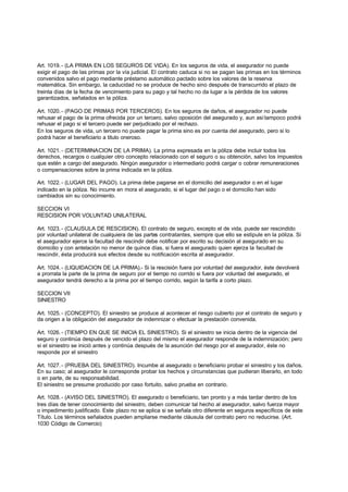Art. 1019. - (LA PRIMA EN LOS SEGUROS DE VIDA). En los seguros de vida, el asegurador no puede
exigir el pago de las primas por la vía judicial. El contrato caduca si no se pagan las primas en los términos
convenidos salvo el pago mediante préstamo automático pactado sobre los valores de la reserva
matemática. Sin embargo, la caducidad no se produce de hecho sino después de transcurrido el plazo de
treinta días de la fecha de vencimiento para su pago y tal hecho no da lugar a la pérdida de los valores
garantizados, señalados en la póliza.

Art. 1020. - (PAGO DE PRIMAS POR TERCEROS). En los seguros de daños, el asegurador no puede
rehusar el pago de la prima ofrecida por un tercero, salvo oposición del asegurado y, aun así tampoco podrá
rehusar el pago si el tercero puede ser perjudicado por el rechazo.
En los seguros de vida, un tercero no puede pagar la prima sino es por cuenta del asegurado, pero si lo
podrá hacer el beneficiario a titulo oneroso.

Art. 1021. - (DETERMINACION DE LA PRIMA). La prima expresada en la póliza debe incluir todos los
derechos, recargos o cualquier otro concepto relacionado con el seguro o su obtención, salvo los impuestos
que estén a cargo del asegurado. Ningún asegurador o intermediario podrá cargar o cobrar remuneraciones
o compensaciones sobre la prima indicada en la póliza.

Art. 1022. - (LUGAR DEL PAGO). La prima debe pagarse en el domicilio del asegurador o en el lugar
indicado en la póliza. No incurre en mora el asegurado, si el lugar del pago o el domicilio han sido
cambiados sin su conocimiento.

SECCION VI
RESCISION POR VOLUNTAD UNILATERAL

Art. 1023. - (CLAUSULA DE RESCISION). El contrato de seguro, excepto el de vida, puede ser rescindido
por voluntad unilateral de cualquiera de las partes contratantes, siempre que ello se estipule en la póliza. Si
el asegurador ejerce la facultad de rescindir debe notificar por escrito su decisión al asegurado en su
domicilio y con antelación no menor de quince días, si fuera el asegurado quien ejerza la facultad de
rescindir, ésta producirá sus efectos desde su notificación escrita al asegurador.

Art. 1024. - (LIQUIDACION DE LA PRIMA).- Si la rescisión fuera por voluntad del asegurador, éste devolverá
a prorrata la parte de la prima de seguro por el tiempo no corrido si fuera por voluntad del asegurado, el
asegurador tendrá derecho a la prima por el tiempo corrido, según la tarifa a corto plazo.

SECCION VII
SINIESTRO

Art. 1025. - (CONCEPTO). El siniestro se produce al acontecer el riesgo cubierto por el contrato de seguro y
da origen a la obligación del asegurador de indemnizar o efectuar la prestación convenida.

Art. 1026. - (TIEMPO EN QUE SE INICIA EL SINIESTRO). Si el siniestro se inicia dentro de la vigencia del
seguro y continúa después de vencido el plazo del mismo el asegurador responde de la indemnización; pero
si el siniestro se inició antes y continúa después de la asunción del riesgo por el asegurador, éste no
responde por el siniestro

Art. 1027. - (PRUEBA DEL SINIESTRO). Incumbe al asegurado o beneficiario probar el siniestro y los daños.
En su caso; al asegurador le corresponde probar los hechos y circunstancias que pudieran liberarlo, en todo
o en parte, de su responsabilidad.
El siniestro se presume producido por caso fortuito, salvo prueba en contrario.

Art. 1028. - (AVISO DEL SINIESTRO). El asegurado o beneficiario, tan pronto y a más tardar dentro de los
tres días de tener conocimiento del siniestro, deben comunicar tal hecho al asegurador, salvo fuerza mayor
o impedimento justificado. Este plazo no se aplica si se señala otro diferente en seguros específicos de este
Título. Los términos señalados pueden ampliarse mediante cláusula del contrato pero no reducirse. (Art.
1030 Código de Comercio)
 
