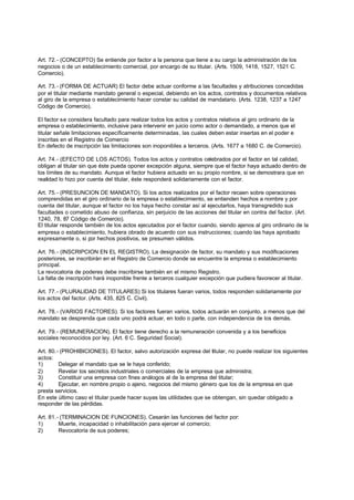 Art. 72.- (CONCEPTO) Se entiende por factor a la persona que tiene a su cargo la administración de los
negocios o de un establecimiento comercial, por encargo de su titular. (Arts. 1509, 1418, 1527, 1521 C.
Comercio).

Art. 73.- (FORMA DE ACTUAR) El factor debe actuar conforme a las facultades y atribuciones concedidas
por el titular mediante mandato general o especial, debiendo en los actos, contratos y documentos relativos
al giro de la empresa o establecimiento hacer constar su calidad de mandatario. (Arts. 1238, 1237 a 1247
Código de Comercio).

El factor se considera facultado para realizar todos los actos y contratos relativos al giro ordinario de la
empresa o establecimiento, inclusive para intervenir en juicio como actor o demandado, a menos que el
titular señale limitaciones específicamente determinadas, las cuales deben estar insertas en el poder e
inscritas en el Registro de Comercio
En defecto de inscripción las limitaciones son inoponibIes a terceros. (Arts. 1677 a 1680 C. de Comercio).

Art. 74.- (EFECTO DE LOS ACTOS). Todos los actos y contratos celebrados por el factor en tal calidad,
obligan al titular sin que éste pueda oponer excepción alguna, siempre que el factor haya actuado dentro de
los límites de su mandato. Aunque el factor hubiera actuado en su propio nombre, si se demostrara que en
realidad lo hizo por cuenta del titular, éste responderá solidariamente con el factor.

Art. 75.- (PRESUNCION DE MANDATO). Si los actos realizados por el factor recaen sobre operaciones
comprendidas en el giro ordinario de la empresa o establecimiento, se entienden hechos a nombre y por
cuenta del titular, aunque el factor no los haya hecho constar así al ejecutarlos, haya transgredido sus
facultades o cometido abuso de confianza, sin perjuicio de las acciones del titular en contra del factor. (Art.
1240, 78, 87 Código de Comercio).
El titular responde también de los actos ejecutados por el factor cuando, siendo ajenos al giro ordinario de la
empresa o establecimiento, hubiera obrado de acuerdo con sus instrucciones; cuando las haya aprobado
expresamente o, si por hechos positivos, se presumen válidos.

Art. 76.- (INSCRIPCION EN EL REGISTRO). La designación de factor, su mandato y sus modificaciones
posteriores, se inscribirán en el Registro de Comercio donde se encuentre la empresa o establecimiento
principal.
La revocatoria de poderes debe inscribirse también en el mismo Registro.
La falta de inscripción hará inoponible frente a terceros cualquier excepción que pudiera favorecer al titular.

Art. 77.- (PLURALIDAD DE TITULARES) Si los titulares fueran varios, todos responden solidariamente por
los actos del factor. (Arts. 435, 825 C. Civil).

Art. 78.- (VARIOS FACTORES). Si los factores fueran varios, todos actuarán en conjunto, a menos que del
mandato se desprenda que cada uno podrá actuar, en todo o parte, con independencia de los demás.

Art. 79.- (REMUNERACION). El factor tiene derecho a la remuneración convenida y a los beneficios
sociales reconocidos por ley. (Art. 6 C. Seguridad Social).

Art. 80.- (PROHIBICIONES). El factor, salvo autorización expresa del titular, no puede realizar los siguientes
actos:
1)       Delegar el mandato que se le haya conferido;
2)       Revelar los secretos industriales o comerciales de la empresa que administra;
3)       Constituir una empresa con fines análogos al de la empresa del titular;
4)       Ejecutar, en nombre propio o ajeno, negocios del mismo género que los de la empresa en que
presta servicios.
En este último caso el titular puede hacer suyas las utilidades que se obtengan, sin quedar obligado a
responder de las pérdidas.

Art. 81.- (TERMINACION DE FUNCIONES). Cesarán las funciones del factor por:
1)       Muerte, incapacidad o inhabilitación para ejercer el comercio;
2)       Revocatoria de sus poderes;
 