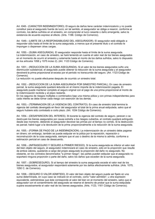 Art. l048.- (CARACTER INDEMNIZATORIO). El seguro de daños tiene carácter indemnizatorio y no puede
constituir para el asegurado fuente de lucro; en tal sentido, el asegurador se obliga a resarcir, conforme al
contrato, los daños sufridos en el siniestro, sin comprender el lucro cesante o daño emergente, salvo la
existencia de acuerdo expreso al efecto. (Arts. 1188. Código de Comercio).

Art. 1049. - (LIMITE DE LA RESPONSABILIDAD DEL ASEGURADOR). El asegurador está obligado a
responder sólo hasta el límite de la suma asegurada, a menos que el presente titulo o el contrato le
impongan o dispensen otras cargas.

Art. 1050. - (SUMA ASEGURADA). El asegurador responde hasta el límite de la suma asegurada.
La indemnización, en caso de siniestro, se hará teniendo en cuenta el valor real de los bienes asegurados
en el momento de ocurrir el siniestro y solamente hasta el monto de los daños sufridos, salvo lo dispuesto
en los artículos 1058 y 1075 inciso 2). (Art. 1123 Código de Comercio).

Art. 1051. - (REDUCCION DE LA SUMA ASEGURADA). Si el valor de los bienes asegurados sufre una
disminución substancial, el asegurado puede obtener la reducción de la suma asegurada y el asegurador
devolverá la prima proporcional al exceso por el período no transcurrido del seguro. (Art. 1123 Código de
Comercio).
La reducción no puede efectuarse después de ocurrido un siniestro total.

Art. 1052. - (REDUCCION DE LA SUMA ASEGURADA POR SINIESTRO PARCIAL). En caso de siniestro
parcial, la suma asegurada quedará reducida en el mismo importe de la indemnización pagada. El
asegurado puede mantener completo el seguro original con el pago de una prima proporcional al monto de
la indemnización recibida y al plazo restante.
En los seguros de riesgos múltiples o combinados bajo una misma póliza y con primas independientes para
cada interés se debe tomar cada riesgo con exención de los demás.

Art. 1053. - (TERMINACION DE LA VIGENCIA DEL CONTRATO). En caso de siniestro total termina la
vigencia del contrato devengado en favor del asegurador el total de la prima anual estipulada, salvo que el
seguro hubiere sido contratado a corto plazo. (Art. 1034 Código de Comercio).

Art. 1054. - (DESAPARICION DEL INTERES). SI durante la vigencia del contrato de seguro, perecen o se
destruyen los bienes asegurados por causa extraña a los riesgos cubiertos, el contrato quedará extinguido
desde ese momento, debiendo el asegurador devolver las primas por el tiempo no corrido. Si la destrucción
es parcial, habrá lugar a la devolución de la prima proporcionalmente a la reducción de la suma asegurada.

Art. 1055. - (FORMA DE PAGO DE LA INDEMNIZACION). La indemnización de un siniestro debe pagarse
en dinero; sin embargo, también se puede estipular en la póliza por la reposición, reparación o
reconstrucción de la cosa asegurada, siempre que el uso o destino de la misma lo admita, conforme a
estimación pericial en caso de desacuerdo.

Art. 1056. - (INFRASEGURO Y SEGURO A PRIMER RIESGO). Si la suma asegurada es inferior al valor real
del bien objeto del seguro, el asegurador indemnizará en caso de siniestro, sólo en la proporción que resulte
de ambos valores, quedando a cargo del propio asegurado la proporción del daño no asegurado. No
obstante, en los contratos denominados "a primer riesgo", las partes pueden estipular que el asegurado no
soportará ninguna proporción o parte del daño, salvo los daños que exceden de la suma asegurada.

Art. 1057. - (SOBRESEGURO). Si al tiempo del siniestro la suma asegurada excede el valor real de los
bienes asegurados, el asegurador responderá solamente por los daños efectivamente sufridos. (Arts. 1075,
1050 C. de Comercio).

Art. 1058. - (SEGURO O VALOR ADMITIDO). El valor del bien objeto del seguro puede ser fijado en una
suma determinada, en cuyo caso se indicará en el contrato, como "valor admitido", u otra expresión
equivalente, estimándose que éste corresponde al valor del bien en el momento del siniestro, salvo que el
asegurador con el consentimiento del asegurado se reserve el derecho de probar que la suma estipulada
supera excesivamente el valor real de los bienes asegurados. (Arts. 1123, 1161 Código de Comercio).
 