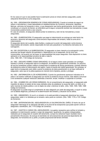 En los casos en que no sea posible hacer la estimación previa en dinero del bien asegurable, puede
estipularse libremente la suma asegurada.

Art. 1059. - (DESIGNACION GENERICA DE COSAS ASEGURADAS). Cuando el contrato de seguro se
refiere a mercaderías y cosas depositadas en establecimientos de Comercio, almacenes, depósitos,
fábricas, vehículos de transporte y otros, y cuya designación sea hecha genéricamente, de tal modo que
constituyan un conjunto de bienes, se entenderá que el seguro comprende también las mercaderías y cosas
incorporadas posteriormente a ese conjunto.
En caso de siniestro, el asegurado deberá probar la existencia y valor de las mercaderías y cosas
aseguradas.

Art. 1060. - (SUBROGACION). El asegurador que paga la indemnización se subroga por este hecho las
acciones y derechos del asegurado contra terceros responsables del siniestro, hasta la suma de la
indemnización.
El asegurado dentro de lo posible, debe facilitar y coadyuvar la acción del asegurador contra terceros
responsables del siniestro, siendo responsable de todo acto perjudicial a 1os derechos derivados de la
subrogación.

Art. 1061 (EXCEPCION A LA SUBROGACION). El asegurador no tiene derecho a la subrogación contra
personas que tengan relación de parentesco o dependencia con el asegurado, de tal como que
comprometan, de acuerdo con las leyes; la responsabilidad del propio asegurado. Esta disposición no tiene
aplicación si la responsabilidad proviene de dolo o mala fe.
(Arts. 1060. l061, 1125 Código de Comercio).

Art. 1062. - (SEGURO SOBRE COSAS GRAVADAS). En el seguro sobre cosas gravadas con privilegio,
hipoteca o prenda, el asegurado está en la obligación, de declarar los gravámenes existentes, sin perjuicio
de que los acreedores puedan notificar al asegurador la existencia de dichos gravámenes y tendrán derecho
de preferencia sobre la indemnización del seguro, hasta el importe del crédito garantizado. Sin embargo, el
pago hecho al asegurado será válido cuando la existencia de estos gravámenes no se haya notificado al
asegurador, salvo que en la póliza aparezca la mención de la hipoteca, prenda o privilegio.

Art. 1063. - (INFORMACION A LOS ACREEDORES). Cuando los gravámenes aparezcan indicados en la
póliza o se hubiera notificado al asegurador por escrito la existencia de los mismos, éste deberá comunicar
a los acreedores cualquier resolución destinada a rescindir, anular, modificar o suspender el contrato.

Art. 1064. - (CAMBIO EN LAS COSAS DAÑADAS). Sin el consentimiento del asegurador, el asegurado está
impedido de alterar el estado de las cosas dañadas antes de establecer la causa del daño y el daño en sí,
salvo razones de interés público o con el objeto de evitar o disminuir el daño. (Arts. 1028, 1049, 1080, 1088
Código de Comercio).
El asegurador no puede exigir el cumplimiento de esta obligación por parte del asegurado, si aquel no actúa
con la debida diligencia y prontitud en la determinación del siniestro y valuación de los daños.

Art. 1065. - (ABANDONO). Al ocurrir un siniestro no le está permitido al asegurado abandonar las cosas
aseguradas, estén o no dañadas por el siniestro, salvo pacto en contrario. (Arts. 1096, 1176 a 1181 Código
de Comercio).

Art. 1088. - (INTERVENCION DEL ASEGURADOR EN LA VALORACION DEL DAÑO). El hecho de que el
asegurador intervenga en la valoración del daño no le priva de las excepciones que pueda oponer contra el
asegurado o beneficiario. (Art. 1175 Código de Comercio).

Art. 1067. - (GASTOS A CARGO DEL ASEGURADOR). Los gastos necesarios para verificar el siniestro y
establecer la indemnización quedan a cargo del asegurador; igualmente, los gastos indispensables
realizados por el asegurado en ocasión del salvamento, aunque los esfuerzos hayan resultado total o
parcialmente infructuosos. Se excluye el reembolso de remuneraciones del personal dependiente del
asegurado, los honorarios de su perito y la parte proporcional del tercero dirimidor.
 