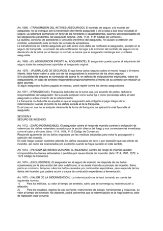 Art. 1068. - (TRANSMISION DEL INTERES ASEGURADO). El contrato de seguro, a la muerte del
asegurado; no se extingue con la transmisión del interés asegurado o de la cosa a que está vinculado el
seguro. La cobertura permanece en favor de los herederos o causahabientes, quienes son responsables de
las obligaciones pendientes del asegurado original. (Arts. 1134, 1181 Código de Comercio).
La quiebra, concurso de acreedores o concurso preventivo del asegurado, no causan la extinción del
contrato, subsistiendo éste en favor de la masa de acreedores.
La transferencia del interés asegurado por acto entre vivos debe ser notificado al asegurador, excepto en el
seguro de transporte. La omisión de esta notificación da lugar a la extinción del contrato de seguro con la
devolución de la prima por el tiempo no corrido, a menos que el asegurado mantenga aún un interés
asegurable.

Art. 1069. - (EL ASEGURADOR FRENTE AL ADQUIRENTE). El asegurador puede oponer al adquirente del
seguro todas las excepciones oponibles al asegurado original.

Art. 1070. - (PLURALIDAD DE SEGUROS). El que toma varios seguros sobre el mismo riesgo y el mismo
interés, debe hacer saber a cada uno de los aseguradores la existencia de los otros seguros.
Si la pluralidad de seguros es contratada de buena fe, en defecto de estipulaciones especiales, todos los
aseguradores, en caso de siniestro responderán proporcionalmente al monto de su contrato con relación al
daño ocurrido.
Si algún asegurador hubiera pagado en exceso, podrá repetir contra los demás aseguradores.

Art. 1071. - (FRANQUICIAS). Franquicia deducible es la suma que, por acuerdo de partes, reduce la
responsabilidad del asegurador. Se la puede estipular como suma fija o como porcentaje sobre el valor
asegurado o sobre el monto de la indemnización.
La franquicia no deducible es aquella en que el asegurador está obligado al pago íntegro de la
indemnización cuando el monto de los daños exceda al de la franquicia.
En el caso en que no se estipule claramente la forma de franquicia, se aplicará la más favorable al
asegurado.

SECCION II
SEGURO DE INCENDIO

Art. 1072. - (DAÑO INDEMNIZABLE). El asegurador contra el riesgo de incendio contrae la obligación de
indemnizar los daños materiales causados por la acción directa del fuego y sus consecuencias inmediatas,
como el calor y el humo. (Arts. 1114, 1101, 1113 Código de Comercio).
Responde igualmente de los daños originados por las medidas adoptadas para evitar la propagación o
extinción del incendio.
En este riesgo quedan cubiertos además los daños causados por rayo o por explosión que sea efecto de
incendio, así como los ocasionados por explosión cuando se haya pactado en este sentido.

Art. 1073. - (PERDIDA DE BIENES DURANTE EL INCENDIO). Dentro del riesgo de incendio quedan
comprendidos los bienes extraviados o perdidos por causa directa del incendio. (Arts 1114, 1101, 1072, a
1075 Código de Comercio).

Art. 1074. - (EXCLUSIONES). El asegurador en el seguro de incendio no responde de los daños
ocasionados por la sola acción del calor o del humo, si no existe incendio o principio de incendio. Salvo
pacto en contrario, tampoco cubre los daños causados por combustión espontánea, pero responde de los
daños del incendio que pudiera ocurrir a causa de combustión espontánea a fermentación.

Art. 1075. - (VALOR DE LA INDEMNIZACION). La indemnización se la hará, tomando en cuenta las
siguientes normas:
1)       Para los edificios, su valor al tiempo del siniestro, salvo que se convenga su reconstrucción o
refacción;
2)       Para los muebles, objetos de uso corriente, instrumentos de trabajo, herramientas y máquinas, su
valor al tiempo del siniestro. No obstante, podrá convenirse que la indemnización se la haga sobre su valor
de reposición valor a nuevo;
 